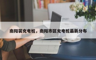南阳装充电桩，南阳市区充电桩最新分布