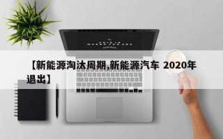 【新能源淘汰周期,新能源汽车 2020年退出】