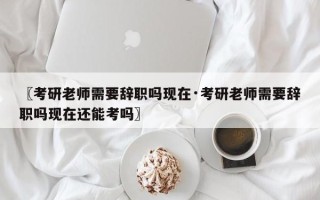 〖考研老师需要辞职吗现在·考研老师需要辞职吗现在还能考吗〗