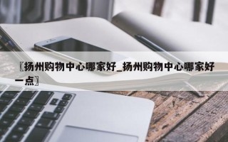 〖扬州购物中心哪家好_扬州购物中心哪家好一点〗