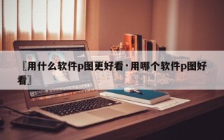 〖用什么软件p图更好看·用哪个软件p图好看〗