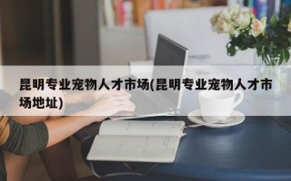 昆明专业宠物人才市场(昆明专业宠物人才市场地址)