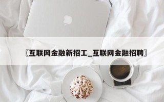 〖互联网金融新招工_互联网金融招聘〗