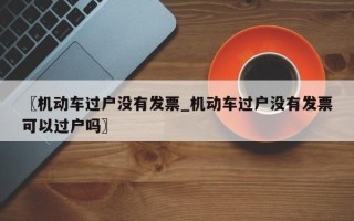 〖机动车过户没有发票_机动车过户没有发票可以过户吗〗