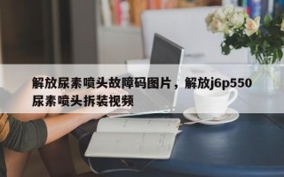 解放尿素喷头故障码图片，解放j6p550尿素喷头拆装视频