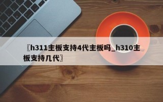 〖h311主板支持4代主板吗_h310主板支持几代〗