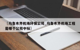〖乌鲁木齐机场环保公司_乌鲁木齐机场工程是哪个公司中标〗