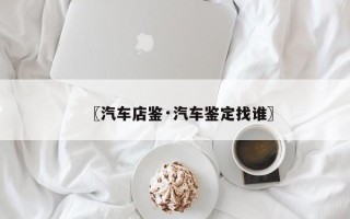 〖汽车店鉴·汽车鉴定找谁〗