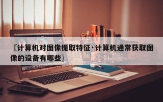 〖计算机对图像提取特征·计算机通常获取图像的设备有哪些〗