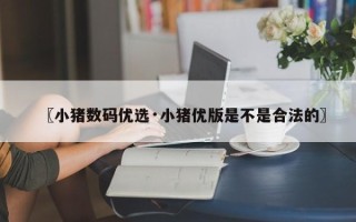 〖小猪数码优选·小猪优版是不是合法的〗