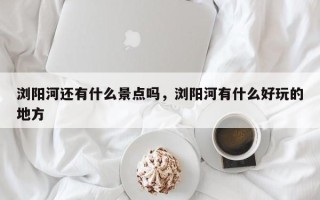 浏阳河还有什么景点吗，浏阳河有什么好玩的地方