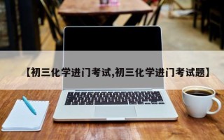 【初三化学进门考试,初三化学进门考试题】