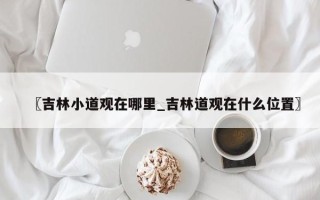 〖吉林小道观在哪里_吉林道观在什么位置〗