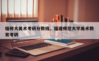 福师大美术考研分数线，福建师范大学美术教育考研