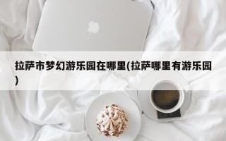 拉萨市梦幻游乐园在哪里(拉萨哪里有游乐园)