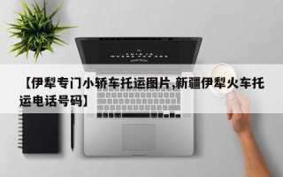 【伊犁专门小轿车托运图片,新疆伊犁火车托运电话号码】