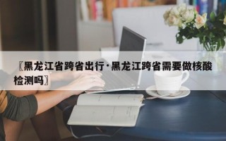〖黑龙江省跨省出行·黑龙江跨省需要做核酸检测吗〗