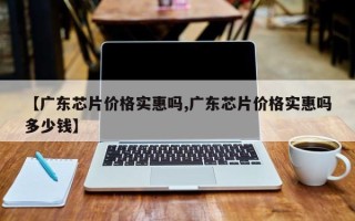 【广东芯片价格实惠吗,广东芯片价格实惠吗多少钱】