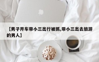 【男子开车带小三出行被抓,带小三出去旅游的男人】