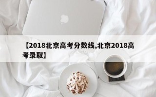 【2018北京高考分数线,北京2018高考录取】