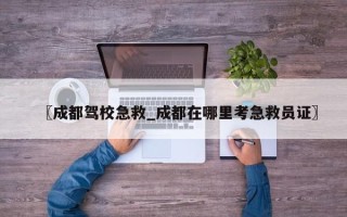〖成都驾校急救_成都在哪里考急救员证〗