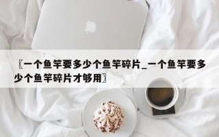 〖一个鱼竿要多少个鱼竿碎片_一个鱼竿要多少个鱼竿碎片才够用〗