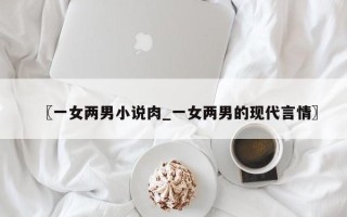 〖一女两男小说肉_一女两男的现代言情〗
