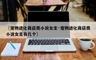 〖宠物进化商店类小说女主·宠物进化商店类小说女主有几个〗