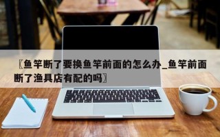 〖鱼竿断了要换鱼竿前面的怎么办_鱼竿前面断了渔具店有配的吗〗