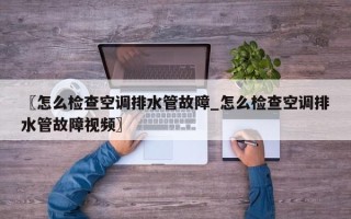 〖怎么检查空调排水管故障_怎么检查空调排水管故障视频〗