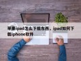 苹果ipad怎么下载东西，ipad如何下载iphone软件