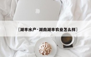〖湖丰水产·湖南湖丰农业怎么样〗
