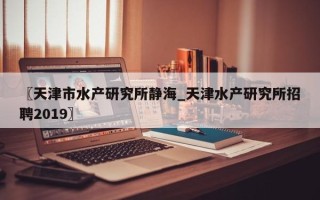 〖天津市水产研究所静海_天津水产研究所招聘2019〗