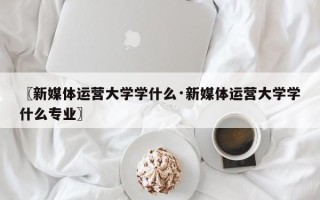 〖新媒体运营大学学什么·新媒体运营大学学什么专业〗