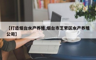 【打造烟台水产养殖,烟台市芝罘区水产养殖公司】