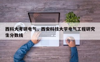 西科大考研电气，西安科技大学电气工程研究生分数线