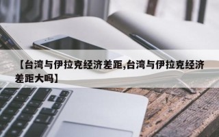 【台湾与伊拉克经济差距,台湾与伊拉克经济差距大吗】