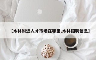 【木林附近人才市场在哪里,木林招聘信息】