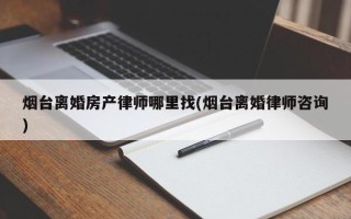 烟台离婚房产律师哪里找(烟台离婚律师咨询)