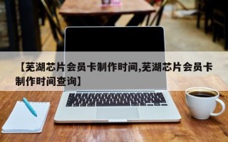 【芜湖芯片会员卡制作时间,芜湖芯片会员卡制作时间查询】