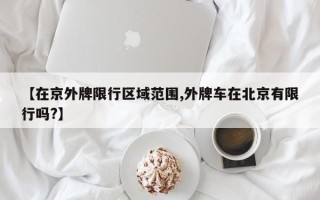 【在京外牌限行区域范围,外牌车在北京有限行吗?】